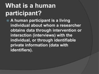 What is a human participant?A human participant is a living individual about whom a researcher obtains data through intervention or interaction (interviews) with the individual, or through identifiable private information (data with identifiers).