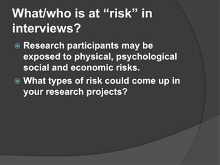 What/who is at “risk” in interviews?Research participants may be exposed to physical, psychological social and economic risks.What types of risk could come up in your research projects?