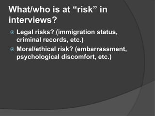 What/who is at “risk” in  interviews?Legal risks? (immigration status, criminal records, etc.)Moral/ethical risk? (embarrassment, psychological discomfort, etc.) 