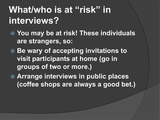 What/who is at “risk” in  interviews?You may be at risk! These individuals are strangers, so:Be wary of accepting invitations to visit participants at home (go in groups of two or more.)Arrange interviews in public places (coffee shops are always a good bet.)