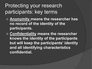 Protecting your research participants: key termsAnonymity means the researcher has no record of the identity of the participants. Confidentiality means the researcher knows the identity of the participants but will keep the participants' identity and all identifying characteristics confidential.