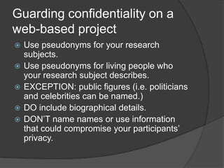 Guarding confidentiality on a web-based projectUse pseudonyms for your research subjects.Use pseudonyms for living people who your research subject describes.EXCEPTION: public figures (i.e. politicians and celebrities can be named.)  DO include biographical details.DON’T name names or use information that could compromise your participants’ privacy.