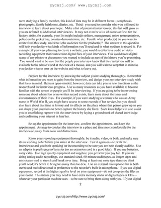 zycnzj.com/ www.zycnzj.com


were studying a family member, this kind of data may be in different forms—scrapbooks,
photographs, family heirlooms, diaries, etc. Third: you need to consider who you will need to
interview to learn about your topic. Make a list of potential interviewees; this list will grow as
you are referred to additional interviewees. It may not even be a list of names at first; for the
factory strike, for example, your list might include strikers, management, union representatives,
police on the picket line, counter-demonstrators, etc. Fourth: what product(s) do you want to
create from this study, and who is the audience for the product(s)? The answer to this question
will help you decide what kinds of information you’ll need and in what medium to record it. For
example, if you were planning to create a website, you would need to have audio or video
recording equipment that could create digital files of your interviews. You would need digital
scans of any photos or documents you wanted to include as part of the history you’re presenting.
 You would want to be sure that the people you interview know that their interview will be
available to the whole world at the click of a mouse, and you will want to keep that in mind as
you decide what to post on the website and what to leave out.

        Prepare for the interview by knowing the subject you're studying thoroughly. Remember
what information you want to gain from the interview, and design your pre-interview study with
that focus in mind. Remain open-minded, however; data can take you in new directions as the
research and the interviews progress. Use as many resources as you have available to become
familiar with the person or people you’ll be interviewing. If you are going to be interviewing
someone about whom few or no written record exists, learn more about the times and
circumstances of their lives. For example, if you were studying a woman who was an Army
nurse in World War II, you might have access to some records of her service, but you should
also learn about that time in history and its effects on the place where that person grew up so you
can shape your questions to better capture the history she lived. Such knowledge will also assist
you in establishing rapport with the interviewee by laying a groundwork of shared knowledge
and confirming your interest in him/her.

        Set up the appointment for the interview, confirm the appointment, and keep the
appointment. Arrange to conduct the interview in a place and time most comfortable for the
interviewee, away from noise and distractions.

         Know your recording equipment thoroughly, be it audio, video, or both, and make sure
it's in working order before you arrive at the interview. Test it again on site, with the
interviewee and you both speaking on the recording to be sure you are both clearly audible. Use
an adaptor in preference to batteries (so an extension cord is a good idea). If you use batteries,
carry extra. Use high quality equipment and supplies; you get what you pay for. If you are
doing analog audio recordings, use standard sized, 60-minute audiotapes, as longer tapes and
microtapes tend to stretch and break over time. Bring at least one more tape than you think
you'll need; it's better to bring too many than too few. Use an external microphone that is both
stereo and multidirectional in preference to the recorder's built-in microphone. If you use digital
equipment, record at the highest quality level on your equipment—do not compress the files as
you record. This means you may need to have extra memory sticks or digital tapes or CDs—
whatever your particular machine uses—so be sure to bring them along with you. If your digital
                                                 2


                              zycnzj.com/http://www.zycnzj.com/
 
