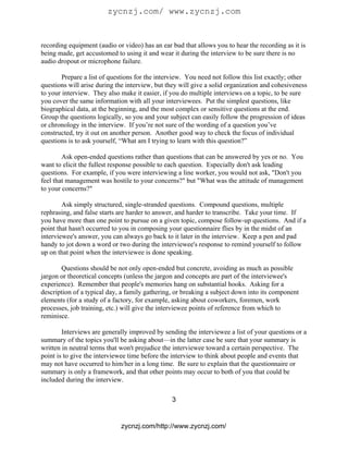 zycnzj.com/ www.zycnzj.com


recording equipment (audio or video) has an ear bud that allows you to hear the recording as it is
being made, get accustomed to using it and wear it during the interview to be sure there is no
audio dropout or microphone failure.

        Prepare a list of questions for the interview. You need not follow this list exactly; other
questions will arise during the interview, but they will give a solid organization and cohesiveness
to your interview. They also make it easier, if you do multiple interviews on a topic, to be sure
you cover the same information with all your interviewees. Put the simplest questions, like
biographical data, at the beginning, and the most complex or sensitive questions at the end.
Group the questions logically, so you and your subject can easily follow the progression of ideas
or chronology in the interview. If you’re not sure of the wording of a question you’ve
constructed, try it out on another person. Another good way to check the focus of individual
questions is to ask yourself, “What am I trying to learn with this question?”

        Ask open-ended questions rather than questions that can be answered by yes or no. You
want to elicit the fullest response possible to each question. Especially don't ask leading
questions. For example, if you were interviewing a line worker, you would not ask, "Don't you
feel that management was hostile to your concerns?" but "What was the attitude of management
to your concerns?"

        Ask simply structured, single-stranded questions. Compound questions, multiple
rephrasing, and false starts are harder to answer, and harder to transcribe. Take your time. If
you have more than one point to pursue on a given topic, compose follow-up questions. And if a
point that hasn't occurred to you in composing your questionnaire flies by in the midst of an
interviewee's answer, you can always go back to it later in the interview. Keep a pen and pad
handy to jot down a word or two during the interviewee's response to remind yourself to follow
up on that point when the interviewee is done speaking.

       Questions should be not only open-ended but concrete, avoiding as much as possible
jargon or theoretical concepts (unless the jargon and concepts are part of the interviewee's
experience). Remember that people's memories hang on substantial hooks. Asking for a
description of a typical day, a family gathering, or breaking a subject down into its component
elements (for a study of a factory, for example, asking about coworkers, foremen, work
processes, job training, etc.) will give the interviewee points of reference from which to
reminisce.

        Interviews are generally improved by sending the interviewee a list of your questions or a
summary of the topics you'll be asking about—in the latter case be sure that your summary is
written in neutral terms that won't prejudice the interviewee toward a certain perspective. The
point is to give the interviewee time before the interview to think about people and events that
may not have occurred to him/her in a long time. Be sure to explain that the questionnaire or
summary is only a framework, and that other points may occur to both of you that could be
included during the interview.

                                                3


                             zycnzj.com/http://www.zycnzj.com/
 