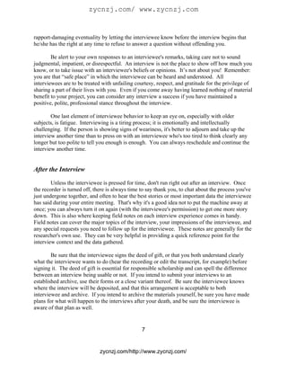 zycnzj.com/ www.zycnzj.com


rapport-damaging eventuality by letting the interviewee know before the interview begins that
he/she has the right at any time to refuse to answer a question without offending you.

        Be alert to your own responses to an interviewee's remarks, taking care not to sound
judgmental, impatient, or disrespectful. An interview is not the place to show off how much you
know, or to take issue with an interviewee's beliefs or opinions. It’s not about you! Remember:
you are that “safe place” in which the interviewee can be heard and understood. All
interviewees are to be treated with unfailing courtesy, respect, and gratitude for the privilege of
sharing a part of their lives with you. Even if you come away having learned nothing of material
benefit to your project, you can consider any interview a success if you have maintained a
positive, polite, professional stance throughout the interview.

        One last element of interviewee behavior to keep an eye on, especially with older
subjects, is fatigue. Interviewing is a tiring process; it is emotionally and intellectually
challenging. If the person is showing signs of weariness, it's better to adjourn and take up the
interview another time than to press on with an interviewee who's too tired to think clearly any
longer but too polite to tell you enough is enough. You can always reschedule and continue the
interview another time.


After the Interview

        Unless the interviewee is pressed for time, don't run right out after an interview. Once
the recorder is turned off, there is always time to say thank you, to chat about the process you've
just undergone together, and often to hear the best stories or most important data the interviewee
has said during your entire meeting. That's why it's a good idea not to put the machine away at
once; you can always turn it on again (with the interviewee's permission) to get one more story
down. This is also where keeping field notes on each interview experience comes in handy.
Field notes can cover the major topics of the interview, your impressions of the interviewee, and
any special requests you need to follow up for the interviewee. These notes are generally for the
researcher's own use. They can be very helpful in providing a quick reference point for the
interview context and the data gathered.

        Be sure that the interviewee signs the deed of gift, or that you both understand clearly
what the interviewee wants to do (hear the recording or edit the transcript, for example) before
signing it. The deed of gift is essential for responsible scholarship and can spell the difference
between an interview being usable or not. If you intend to submit your interviews to an
established archive, use their forms or a close variant thereof. Be sure the interviewee knows
where the interview will be deposited, and that this arrangement is acceptable to both
interviewee and archive. If you intend to archive the materials yourself, be sure you have made
plans for what will happen to the interviews after your death, and be sure the interviewee is
aware of that plan as well.


                                                 7


                              zycnzj.com/http://www.zycnzj.com/
 