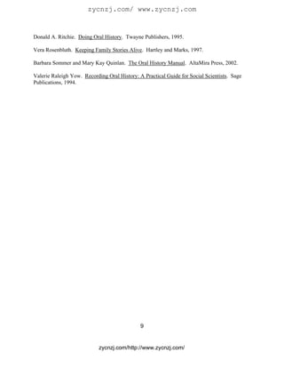 zycnzj.com/ www.zycnzj.com


Donald A. Ritchie. Doing Oral History. Twayne Publishers, 1995.

Vera Rosenbluth. Keeping Family Stories Alive. Hartley and Marks, 1997.

Barbara Sommer and Mary Kay Quinlan. The Oral History Manual. AltaMira Press, 2002.

Valerie Raleigh Yow. Recording Oral History: A Practical Guide for Social Scientists. Sage
Publications, 1994.




                                              9


                            zycnzj.com/http://www.zycnzj.com/
 