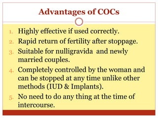 Advantages of COCs
1. Highly effective if used correctly.
2. Rapid return of fertility after stoppage.
3. Suitable for nulligravida and newly
married couples.
4. Completely controlled by the woman and
can be stopped at any time unlike other
methods (IUD & Implants).
5. No need to do any thing at the time of
intercourse.
 