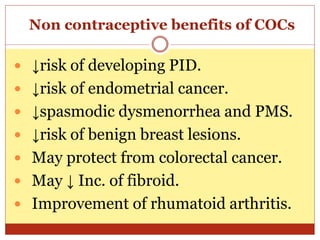 Non contraceptive benefits of COCs
 ↓risk of developing PID.
 ↓risk of endometrial cancer.
 ↓spasmodic dysmenorrhea and PMS.
 ↓risk of benign breast lesions.
 May protect from colorectal cancer.
 May ↓ Inc. of fibroid.
 Improvement of rhumatoid arthritis.
 