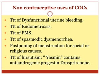 Non contraceptive uses of COCs
 Ttt of Dysfunctional uterine bleeding.
 Ttt of Endometriosis.
 Ttt of PMS.
 Ttt of spasmodic dysmenorrhea.
 Postponing of menstruation for social or
religious causes.
 Ttt of hirsutism: “ Yasmin” contains
antiandrogenic progestin Drosprirenone.
 