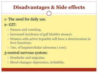 Disadvantages & Side effects
1- The need for daily use.
2- GIT:
 Nausea and vomiting.
 Increased incidence of gall bladder stones).
 Women with active hepatitis will have a deterioration in
liver functions.
 ↑inc. of hepatocellular adenoma ( rare).
3-central nervous system:
 Headache and migraine.
 Mood changes: depression, irritabilty.
 