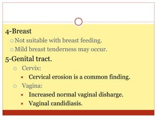 4-Breast
 Not suitable with breast feeding.
 Mild breast tenderness may occur.
5-Genital tract.
 Cervix:
 Cervical erosion is a common finding.
 Vagina:
 Increased normal vaginal disharge.
 Vaginal candidiasis.
 