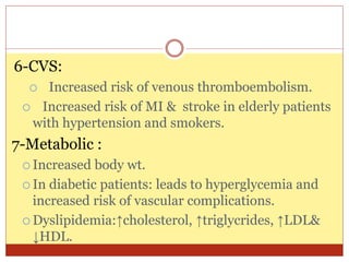 6-CVS:
 Increased risk of venous thromboembolism.
 Increased risk of MI & stroke in elderly patients
with hypertension and smokers.
7-Metabolic :
 Increased body wt.
 In diabetic patients: leads to hyperglycemia and
increased risk of vascular complications.
 Dyslipidemia:↑cholesterol, ↑triglycrides, ↑LDL&
↓HDL.
 