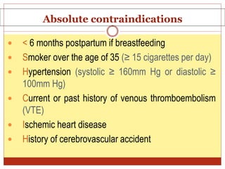 Absolute contraindications
 < 6 months postpartum if breastfeeding
 Smoker over the age of 35 (≥ 15 cigarettes per day)
 Hypertension (systolic ≥ 160mm Hg or diastolic ≥
100mm Hg)
 Current or past history of venous thromboembolism
(VTE)
 Ischemic heart disease
 History of cerebrovascular accident
 
