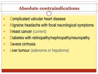 Absolute contraindications
 Complicated valvular heart disease
 Migraine headache with focal neurological symptoms
 Breast cancer (current)
 Diabetes with retinopathy/nephropathy/neuropathy
 Severe cirrhosis
 Liver tumour (adenoma or hepatoma)
 