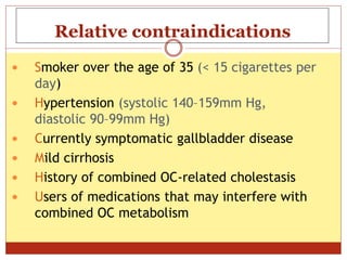 Relative contraindications
 Smoker over the age of 35 (< 15 cigarettes per
day)
 Hypertension (systolic 140–159mm Hg,
diastolic 90–99mm Hg)
 Currently symptomatic gallbladder disease
 Mild cirrhosis
 History of combined OC-related cholestasis
 Users of medications that may interfere with
combined OC metabolism
 