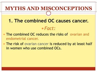 MYTHS AND MISCONCEPTIONS
1. The combined OC causes cancer.
 Fact:
 The combined OC reduces the risks of ovarian and
endometrial cancer.
 The risk of ovarian cancer is reduced by at least half
in women who use combined OCs.
 
