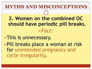 MYTHS AND MISCONCEPTIONS
2. Women on the combined OC
should have periodic pill breaks.
Fact:
This is unnecessary.
Pill breaks place a woman at risk
for unintended pregnancy and
cycle irregularity.
 