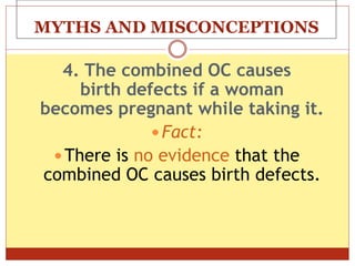 MYTHS AND MISCONCEPTIONS
4. The combined OC causes
birth defects if a woman
becomes pregnant while taking it.
 Fact:
 There is no evidence that the
combined OC causes birth defects.
 