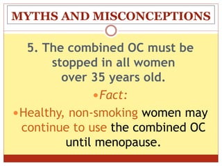 MYTHS AND MISCONCEPTIONS
5. The combined OC must be
stopped in all women
over 35 years old.
Fact:
Healthy, non-smoking women may
continue to use the combined OC
until menopause.
 