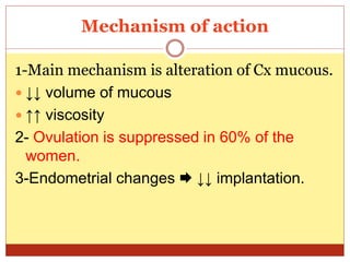 Mechanism of action
1-Main mechanism is alteration of Cx mucous.
 ↓↓ volume of mucous
 ↑↑ viscosity
2- Ovulation is suppressed in 60% of the
women.
3-Endometrial changes  ↓↓ implantation.
 