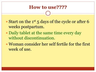 How to use????
 Start on the 1st 5 days of the cycle or after 6
weeks postpartum.
 Daily tablet at the same time every day
without discontinuation.
 Woman consider her self fertile for the first
week of use.
 
