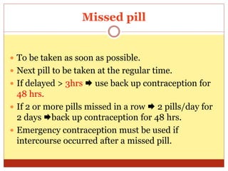 Missed pill
 To be taken as soon as possible.
 Next pill to be taken at the regular time.
 If delayed > 3hrs  use back up contraception for
48 hrs.
 If 2 or more pills missed in a row  2 pills/day for
2 days back up contraception for 48 hrs.
 Emergency contraception must be used if
intercourse occurred after a missed pill.
 