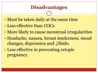 Disadvantages
 Must be taken daily at the same time
 Less effective than COCs
 More likely to cause menstrual irregularities
 Headache, nausea, breast tenderness, mood
changes, depression and ↓libido.
 Less effective in preventing ectopic
pregnancy.
 