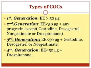 Types of COCs
 1st. Generation: EE > 50 µg
 2nd.Generation: EE<50 µg + any
progestin except( Gestodine, Desogestrel,
Norgestimate or Drospirenone)
 3rd. Generation: EE<50 µg + Gestodine,
Desogestrel or Norgestimate.
 4th. Generation: EE<50 µg +
Drospirenone.
 
