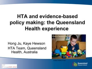 HTA and evidence-based
policy making: the Queensland
      Health experience

Hong Ju, Kaye Hewson
HTA Team, Queensland
 Health, Australia

                       Image Credits © Vasi.
 