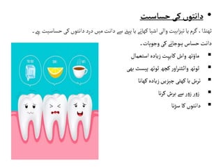 •
‫حساسیت‬‫کی‬‫دانتوں‬
‫ح‬ ‫کی‬‫دانتوں‬‫درد‬‫میں‬‫دانت‬‫سے‬‫پیےن‬‫یا‬‫کھانے‬ ‫اشیا‬‫والی‬‫ابیت‬‫ز‬‫تی‬‫یا‬ ‫گرم‬ ،‫ٹھنڈا‬
‫ساسیت‬
‫ےہ۔‬
‫کی‬‫ہوجانے‬‫حساس‬‫دانت‬
‫وجوہات۔‬

‫واش‬‫ماؤتھ‬
‫کابہت‬
‫زیادہ‬
‫استعمال‬

‫پیسٹ‬‫ٹوتھ‬‫کچھ‬‫ر‬‫او‬‫ر‬‫ٹن‬‫وائ‬‫ٹوتھ‬
‫بھی‬

‫زیادہ‬‫چیزیں‬ ‫کھٹی‬‫یا‬‫ترش‬
‫کھانا‬

‫برش‬ ‫سے‬‫ر‬‫و‬‫ز‬ ‫ر‬‫و‬‫ز‬
‫نا‬‫ر‬‫ک‬

‫نا‬‫ڑ‬‫س‬ ‫کا‬‫دانتوں‬
 