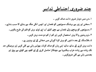 ‫تدابی‬‫احتیاطی‬‫ی‬‫ر‬‫و‬‫ضر‬‫چند‬
‫ر‬
۱
‫۔‬‫یں‬‫ر‬‫ک‬‫صاف‬‫دانت‬‫ر‬‫و‬‫ضر‬‫دوبار‬‫میں‬‫۔دن‬
۲
‫ک‬‫ہٹانے‬‫سے‬ ‫جگہ‬‫انکی‬‫انھیں‬ ‫ر‬‫او‬‫نقصان‬‫کو‬ ‫ھوں‬‫ڑ‬‫مسو‬‫برشنگ‬‫سے‬ ‫ر‬‫و‬‫ز‬‫ر‬‫او‬ ‫۔سختی‬
‫بنتاےہ۔‬ ‫سبب‬‫ا‬
۳
‫کو‬ ‫برش‬‫ٹوتھ‬‫اپےن‬‫پ‬‫ا‬‫کیلےئ‬ ‫بچےن‬‫سے‬ ‫نقصان‬‫والے‬‫پہنچےن‬‫کو‬ ‫ھوں‬‫ڑ‬‫۔مسو‬
‫یں۔‬‫ڑ‬‫پک‬ ‫طرح‬‫کی‬‫قلم‬
۴
‫یں۔‬‫ر‬‫ک‬‫برش‬ ‫منٹ‬‫دو‬‫کم‬ ‫از‬‫کم‬ ‫ر‬‫او‬‫یں‬‫ر‬‫ک‬‫استعمال‬ ‫برش‬‫واال‬‫یشوں‬‫ر‬‫۔نرم‬
۵
‫ےہ‬‫ین‬‫ر‬‫بہت‬ ‫لےئ‬‫کے‬ ‫صفائی‬‫میں‬‫ائی‬‫ر‬‫گہ‬‫نا‬‫ر‬‫ک‬‫برش‬‫کو‬‫دانتوں‬‫بعد‬‫کے‬ ‫۔فالسنگ‬
‫۔‬
‫کل‬‫سے‬‫پانی‬‫بھولیں‬‫نانہ‬‫ر‬‫ک‬‫صاف‬‫کو‬ ‫بان‬‫ز‬‫اپنی‬‫ساتھ‬‫ساتھ‬‫کے‬ ‫کرنے‬‫برش‬‫دانت‬
‫حد‬‫ہرممکن‬‫ر‬‫او‬‫یں‬‫ر‬‫ک‬‫ی‬
‫بھ‬‫کچھ‬ ‫لےئ‬‫کے‬ ‫کرنے‬‫حاصل‬‫ا‬‫ر‬‫چھٹکا‬‫سے‬‫یا‬‫ر‬‫ٹی‬‫بیک‬ ‫اب‬‫ر‬‫خ‬‫یادہ‬‫ز‬‫سے‬‫یادہ‬‫ز‬‫تک‬
‫ر‬‫او‬‫پہےل‬‫سے‬‫کھانے‬‫ی‬
‫یں۔‬‫ر‬‫رک‬‫و‬‫ضر‬‫کلی‬‫سے‬‫پانی‬ ‫بعدمیں‬
 