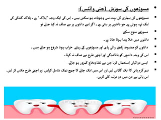 •
‫ش‬‫ز‬‫سو‬‫کی‬ ‫ھوں‬‫ڑ‬‫مسو‬
(
‫جنی‬
‫وائٹس‬
:)

‫ہیں۔‬‫تی‬‫سک‬‫ہو‬‫وجوہات‬‫سی‬‫بہت‬‫کی‬ ‫ی‬‫بیمار‬‫کی‬ ‫ھوں‬‫ڑ‬‫مسو‬
‫وجہ‬‫ایک‬‫کی‬‫س‬ِ‫ا‬
”
‫پالک‬
“
‫ےہ۔‬
‫گ‬‫پالک‬
‫کی‬‫ندکی‬
‫ےہ۔‬‫بنتی‬‫پر‬‫دانتوں‬‫جو‬‫ےہ‬‫ہوتی‬‫تہہ‬‫ایک‬
‫تو‬ ‫جائے‬‫یا‬ِ‫ک‬ ‫نہ‬‫صاف‬‫سے‬‫پر‬‫دانتوں‬‫سے‬ِ‫ا‬‫اگر‬

‫ےت‬‫سک‬‫وج‬ُ‫س‬ ‫ھے‬‫ڑ‬‫مسو‬

‫دانتوں‬
‫ےہ‬ ‫جاتا‬‫ہوتا‬‫پیدا‬‫خال‬‫میں‬
‫۔‬

‫ہیں۔‬ ‫جاتے‬‫ہو‬‫ع‬‫و‬‫شر‬‫ہونا‬‫اب‬‫ر‬‫خ‬ ‫یشے‬‫ر‬‫کے‬ ‫ھوں‬‫ڑ‬‫مسو‬ ‫ر‬‫او‬‫ہڈی‬‫والی‬‫رکھےن‬‫مضبوط‬‫کو‬ ‫دانتوں‬

‫کی‬‫اس‬
‫وجہ‬
‫دانتوں‬
‫نہ‬‫صاف‬‫سے‬‫طرح‬‫اچھی‬‫ر‬‫او‬ ‫باقاعدگی‬‫کو‬
‫نا۔‬‫ر‬‫ک‬

‫ہو‬ ‫ر‬‫و‬‫کمز‬ ‫دفاع‬ ِ
‫نظام‬‫سے‬ ‫جن‬‫نا‬‫ر‬‫ک‬ ‫ستعمال‬ِ‫ا‬ ‫دوائیاں‬‫ایسی‬
‫جائے‬
.

‫نیم‬
‫م‬‫طرح‬‫اچھی‬‫ر‬‫او‬‫لیں‬‫ر‬‫ک‬ ‫شامل‬ ‫نمک‬ ‫چمچ‬‫کا‬ ‫چائے‬‫ایک‬‫میں‬‫اس‬‫ر‬‫او‬‫لیں‬‫گالس‬ ‫ایک‬‫کا‬ ‫پانی‬‫گرم‬
‫لیں‬‫کر‬‫کس‬
.
‫یں‬‫ر‬‫ک‬‫کلی‬ ‫تبہ‬‫ر‬‫م‬ ‫دو‬‫میں‬‫دن‬‫سے‬‫پانی‬‫اس‬
.
 