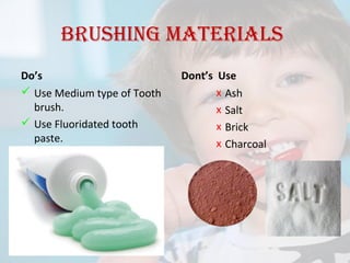 Brushing materials
Do’s
 Use Medium type of Tooth
brush.
 Use Fluoridated tooth
paste.

Dont’s Use
x Ash
x Salt
x Brick
x Charcoal

 