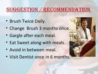 suggestion / reCommendation
•
•
•
•
•
•

Brush Twice Daily.
Change Brush 3 months once.
Gargle after each meal.
Eat Sweet along with meals.
Avoid in between meal.
Visit Dentist once in 6 months.

 