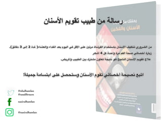 ‫اﻷﺳﻧﺎن‬ ‫ﺗﻘوﯾم‬ ‫طﺑﯾب‬ ‫ﻣن‬ ‫رﺳﺎﻟﺔ‬
!‫جميلة‬ ‫ابتسامة‬ ‫على‬ ‫وستحصل‬ ‫األسنان‬ ‫تقوم‬ ‫أخصائي‬ ‫نصيحة‬ ‫اتبع‬
.(‫دقائق‬ 3 ‫إلى‬ 2 ‫ملدة‬ )‫والعشاء‬ ‫الغداء‬ ‫بعد‬ ‫اليوم‬ ‫في‬ ‫األقل‬ ‫على‬ ‫مرتني‬ ‫الفرشاة‬ ‫باستخدام‬ ‫األسنان‬ ‫تنظيف‬ ‫الضروري‬ ‫من‬
‫أشھر‬ 4 ‫كل‬ ‫واحدة‬ ‫مرة‬ ‫الفم‬ ‫صحة‬ ‫أخصائي‬ ‫زيارة‬
.‫واملريض‬ ‫الطبيب‬ ‫بني‬ ‫مشترك‬ ‫تعاون‬ ‫نتيجة‬ ‫هو‬ ‫الناجح‬ ‫األسنان‬ ‫تقويم‬ ‫عالج‬
@nhalhamlan
@saudibraces
nasiralhamlan
@nasiralhamlan
 