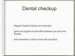 Dental checkup
Reguler Dental Checkup are essential.
good oral hygiene is joint effort between you and your
Dentist
And remember a stitch in time will save Nine
 