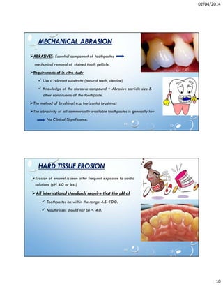 02/04/2014
10
MECHANICAL ABRASION
ABRASIVES: Essential component of toothpastes
mechanical removal of stained tooth pellicle.
Requirements of in vitro study
Use a relevant substrate (natural teeth, dentine)
Knowledge of the abrasive compound + Abrasive particle size &
other constituents of the toothpaste.
The method of brushing( e.g. horizontal brushing)
The abrasivity of all commercially available toothpastes is generally low
No Clinical Significance.
HARD TISSUE EROSION
Erosion of enamel is seen after frequent exposure to acidic
solutions (pH 4.0 or less)
All international standards require that the pH of
Toothpastes be within the range 4.5–10.0.
Mouthrinses should not be < 4.0.
 