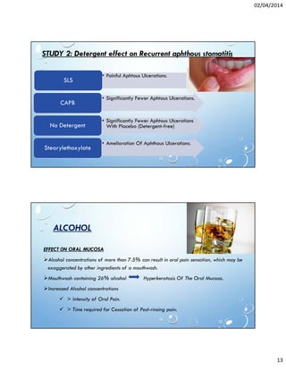 02/04/2014
13
• Painful Aphtous Ulcerations.
SLS
• Significantly Fewer Aphtous Ulcerations.
CAPB
• Significantly Fewer Aphtous Ulcerations
With Placebo (Detergent-free)No Detergent
• Amelioration Of Aphthous Ulcerations.
Stearylethoxylate
STUDY 2: Detergent effect on Recurrent aphthous stomatitis
ALCOHOL
EFFECT 0N ORAL MUCOSA
Alcohol concentrations of more than 7.5% can result in oral pain sensation, which may be
exaggerated by other ingredients of a mouthwash.
Mouthwash containing 26% alcohol Hyperkeratosis Of The Oral Mucosa.
Increased Alcohol concentrations
> Intensity of Oral Pain.
> Time required for Cessation of Post-rinsing pain.
 