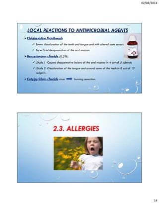 02/04/2014
14
LOCAL REACTIONS TO ANTIMICROBIAL AGENTS
Chlorhexidine Mouthwash
Brown discoloration of the teeth and tongue and with altered taste sensation.
Superficial desquamation of the oral mucosa.
Benzethonium chloride (0.2%)
Study 1: Caused desquamative lesions of the oral mucosa in 4 out of 5 subjects
Study 2: Discoloration of the tongue and around some of the teeth in 8 out of 12
subjects.
Cetylpyridium chloride rinse burning sensation.
2.3. ALLERGIES
 