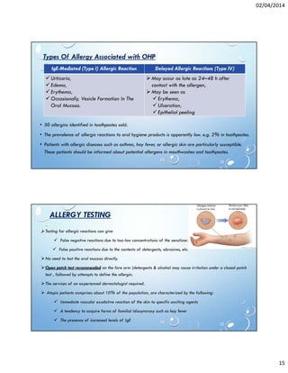 02/04/2014
15
• 30 allergins identified in toothpastes sold.
• The prevalence of allergic reactions to oral hygiene products is apparently low. e.g. 2% in toothpastes.
• Patients with allergic diseases such as asthma, hay fever, or allergic skin are particularly susceptible.
These patients should be informed about potential allergens in mouthwashes and toothpastes.
IgE-Mediated (Type I) Allergic Reaction Delayed Allergic Reactions (Type IV)
Urticaria,
Edema,
Erythema,
Occasionally, Vesicle Formation In The
Oral Mucosa.
May occur as late as 24–48 h after
contact with the allergen,
May be seen as
Erythema,
Ulceration,
Epithelial peeling
Types Of Allergy Associated with OHP
ALLERGY TESTING
Testing for allergic reactions can give
False negative reactions due to too-low concentrations of the sensitizer.
False positive reactions due to the contents of detergents, abrasives, etc.
No need to test the oral mucosa directly.
Open patch test recommended on the fore arm (detergents & alcohol may cause irritation under a closed patch
test , followed by attempts to define the allergin.
The services of an experienced dermatologist required.
Atopic patients comprises about 10% of the population, are characterized by the following:
Immediate vascular exudative reaction of the skin to specific exciting agents
A tendency to acquire forms of familial idiosyncrasy such as hay fever
The presence of increased levels of IgE
 