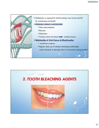 02/04/2014
17
Toothpastes, as opposed to tooth brushing, may not be essential
for maintaining oral health.
PROBABLE HUMAN CARCINOGENS
Tetra-chloroethylene
Benzene
Chlorofom
Triclosan (Anti-microbial) resistant-strains.
Relationship of Oral Cancer & Mouthwashes
Insufficient evidence.
Regular daily use of alcohol-containing mouthwashes
could contribute to elevated risks of oral cancers among smokers
3. TOOTH BLEACHING AGENTS
 