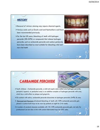 02/04/2014
18
HISTORY
Removal of intrinsic staining may require chemical agents.
Various acids such as Oxalic acid and Hydrochloric acid have
been recommended previously.
For the last 50 years, bleaching of teeth with hydrogen
peroxide (30–35%) or compounds that release hydrogen
peroxide, such as carbamide peroxide and sodium perborate,
have been described as most suitable for bleaching vital and
non-vital teeth
CARBAMIDE PEROXIDE
Tooth whitener , Carbamide peroxide, a mild anti-septic (also called urea hydrogen peroxide,
perhydrit, hyperol, or perhydrol urea) is an addition complex of hydrogen peroxide with urea,
which has a mild effect on plaque and gingivitis.
On contact with saliva, carbamide peroxide dissociates to hydrogen peroxide (34%) & urea.
Haywood and Heymann introduced bleaching of teeth with 10% carbamide peroxide gels
placed in custom-built trays to be worn by patients at night for 2–6 weeks.
A number of products became available with 10–15% carbamide peroxide gels, not only for
professional use but also in kits with custom-fabricated trays for OTC sales.
 