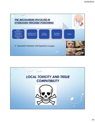 02/04/2014
20
THE MECHANISMS INVOLVED IN
HYDROGEN PEROXIDE POISONING
Gastric
catabolism of
hydrogen
peroxide to
oxygen and
water
uptake by the
bloodstream
Venous
embolism
Cerebral
infarction
Stroke
Successful treatment with hyperbaric oxygen.
LOCAL TOXICITY AND TISSUE
COMPATIBILITY
 