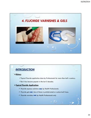 02/04/2014
22
4. FLUORIDE VARNISHES & GELS
INTRODUCTION
History
Topical Fluoride application done by Professionals for more than half a century.
But it has become popular in the last 3 decades.
Topical Fluoride Applications
Fluoride aqueous solutions by Health Professionals.
Fluoride gels Use at Home in prefabricated or custom-built trays.
Fluoride varnishes by Health Professionals only.
 