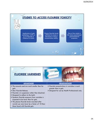 02/04/2014
24
STUDIES TO ACCESS FLOURIDE TOXICITY
Application of gels
containing 1.23% or
0.1% fluoride in
Children & Adults.
Plasma fluoride levels
sufficient to cause a
decrease in urinary
concentration ability.
One of the adults in
this study experienced
gastrointestinal
symptoms.
FLUORIDE VARNISHES
ADVANTAGES DISADVANTAGES
The amounts used are much smaller than for
gels.
Slow Fluoride Release.
Fluoride is in suspension rather than dissolved.
Designed to adhere to the teeth.
Systemic fluoride exposure from varnishes is
expected to be lower than for gels.
The plasma fluoride levels recorded after
varnish use were lower by a factor of 10 than
those found with fluoride gels.
Fluoride concentrations in varnishes is much
greater than in gels.
Designed for use by Health Professionals only.
 