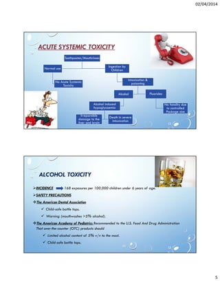 02/04/2014
5
ACUTE SYSTEMIC TOXICITY
Toothpastes/Mouthrinses
Normal use
No Acute Systemic
Toxicity
Ingestion by
Children
Intoxication &
poisoning
Alcohol
Alcohol induced
hypoglycaemia
Irreparable
damage to the
liver and brain
Death in severe
intoxication
Fluorides
No fatality due
to controlled
Package size
ALCOHOL TOXICITY
INCIDENCE 168 exposures per 100,000 children under 6 years of age.
SAFETY PRECAUTIONS
The American Dental Association
Child-safe bottle tops.
Warning (mouthwashes >5% alcohol).
The American Academy of Pediatrics Recommended to the U.S. Food And Drug Administration
That over-the-counter (OTC) products should
Limited alcohol content of 5% v/v to the most.
Child-safe bottle tops.
 
