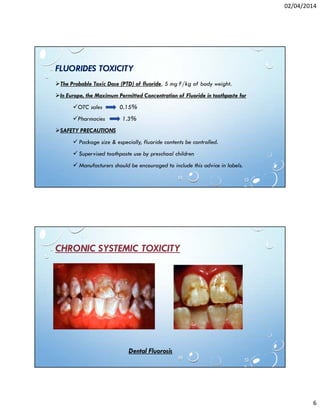 02/04/2014
6
FLUORIDES TOXICITY
The Probable Toxic Dose (PTD) of fluoride, 5 mg F/kg of body weight.
In Europe, the Maximum Permitted Concentration of Fluoride in toothpaste for
OTC sales 0.15%
Pharmacies 1.3%
SAFETY PRECAUTIONS
Package size & especially, fluoride contents be controlled.
Supervised toothpaste use by preschool children
Manufacturers should be encouraged to include this advice in labels.
CHRONIC SYSTEMIC TOXICITY
Dental Fluorosis
 