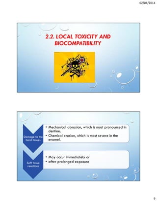 02/04/2014
9
2.2. LOCAL TOXICITY AND
BIOCOMPATIBILITY
Damage to the
hard tissues
• Mechanical abrasion, which is most pronounced in
dentine.
• Chemical erosion, which is most severe in the
enamel.
Soft tissue
reactions
• May occur immediately or
• after prolonged exposure
 