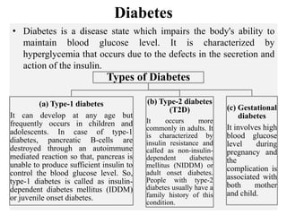 Diabetes
• Diabetes is a disease state which impairs the body's ability to
maintain blood glucose level. It is characterized by
hyperglycemia that occurs due to the defects in the secretion and
action of the insulin.
Types of Diabetes
(a) Type-1 diabetes
It can develop at any age but
frequently occurs in children and
adolescents. In case of type-1
diabetes, pancreatic B-cells are
destroyed through an autoimmune
mediated reaction so that, pancreas is
unable to produce sufficient insulin to
control the blood glucose level. So,
type-1 diabetes is called as insulin-
dependent diabetes mellitus (IDDM)
or juvenile onset diabetes.
(b) Type-2 diabetes
(T2D)
It occurs more
commonly in adults. It
is characterized by
insulin resistance and
called as non-insulin-
dependent diabetes
mellitus (NIDDM) or
adult onset diabetes.
People with type-2
diabetes usually have a
family history of this
condition.
(c) Gestational
diabetes
It involves high
blood glucose
level during
pregnancy and
the
complication is
associated with
both mother
and child.
 