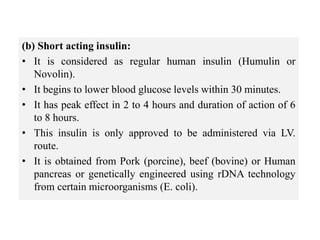 (b) Short acting insulin:
• It is considered as regular human insulin (Humulin or
Novolin).
• It begins to lower blood glucose levels within 30 minutes.
• It has peak effect in 2 to 4 hours and duration of action of 6
to 8 hours.
• This insulin is only approved to be administered via LV.
route.
• It is obtained from Pork (porcine), beef (bovine) or Human
pancreas or genetically engineered using rDNA technology
from certain microorganisms (E. coli).
 